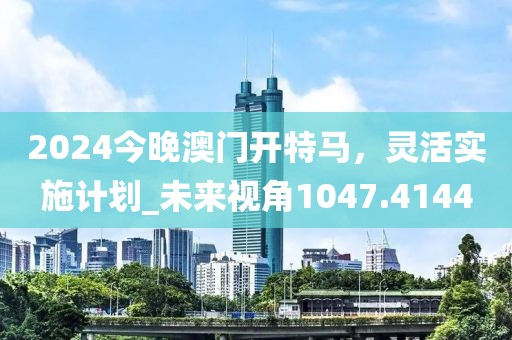 2024今晚澳門開特馬，靈活實施計劃_未來視角1047.4144