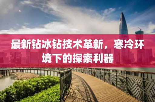 最新鉆冰鉆技術(shù)革新，寒冷環(huán)境下的探索利器