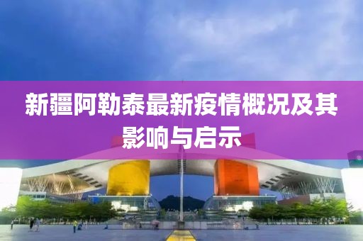 新疆阿勒泰最新疫情概況及其影響與啟示