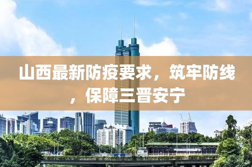 山西最新防疫要求，筑牢防線，保障三晉安寧