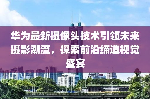 華為最新攝像頭技術(shù)引領(lǐng)未來攝影潮流，探索前沿締造視覺盛宴