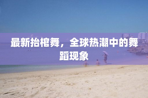 最新抬棺舞，全球熱潮中的舞蹈現(xiàn)象