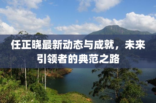 任正曉最新動態(tài)與成就，未來引領者的典范之路