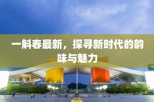 一斛春最新，探尋新時代的韻味與魅力