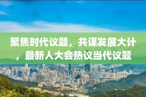 聚焦時代議題，共謀發(fā)展大計，最新人大會熱議當代議題