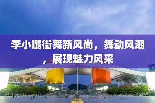李小璐街舞新風(fēng)尚，舞動風(fēng)潮，展現(xiàn)魅力風(fēng)采