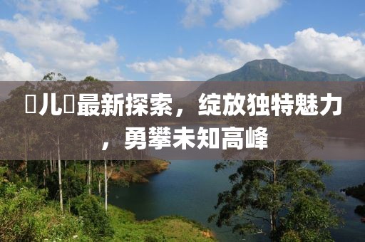 玥兒玥最新探索，綻放獨(dú)特魅力，勇攀未知高峰