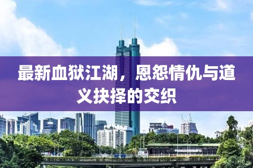 最新血獄江湖，恩怨情仇與道義抉擇的交織