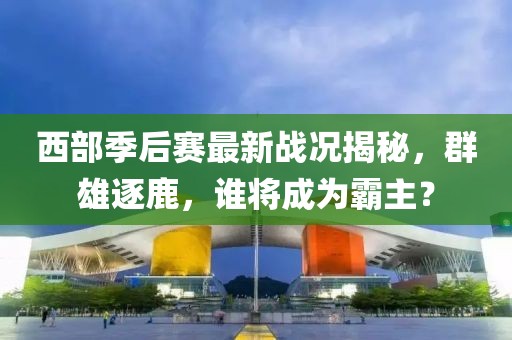 西部季后賽最新戰(zhàn)況揭秘，群雄逐鹿，誰將成為霸主？