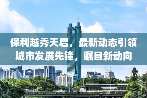 保利越秀天啟，最新動(dòng)態(tài)引領(lǐng)城市發(fā)展先鋒，矚目新動(dòng)向