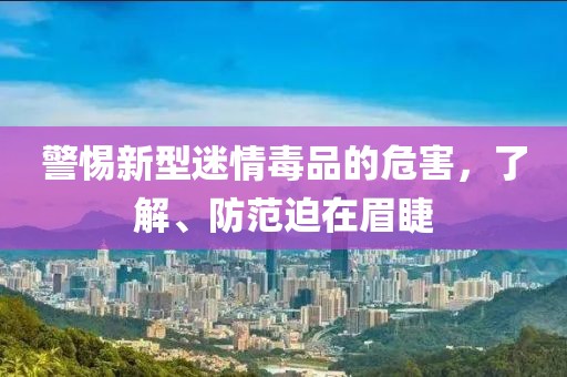 警惕新型迷情毒品的危害，了解、防范迫在眉睫