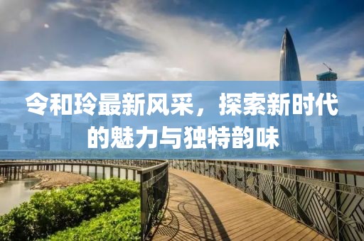 令和玲最新風(fēng)采，探索新時(shí)代的魅力與獨(dú)特韻味