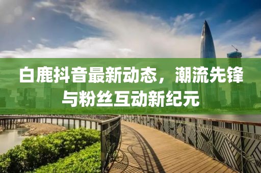 白鹿抖音最新動態(tài)，潮流先鋒與粉絲互動新紀元