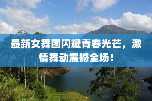 最新女舞團(tuán)閃耀青春光芒，激情舞動震撼全場！