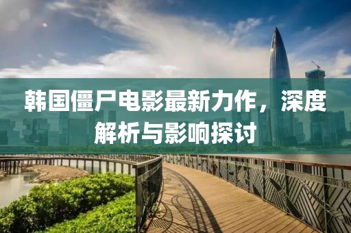 韓國(guó)僵尸電影最新力作，深度解析與影響探討