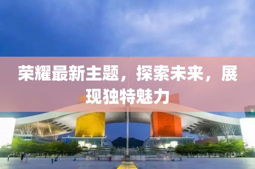 榮耀最新主題，探索未來，展現(xiàn)獨特魅力