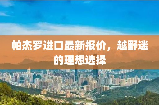 帕杰羅進口最新報價，越野迷的理想選擇