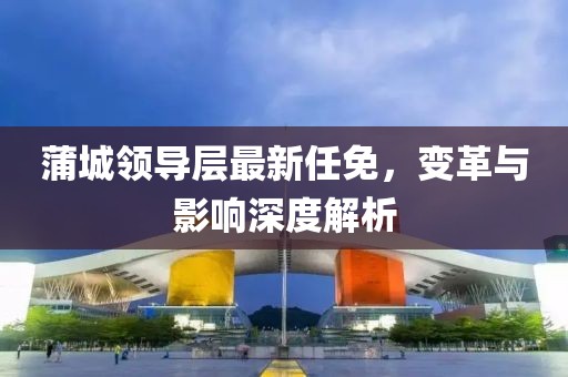 蒲城領(lǐng)導(dǎo)層最新任免，變革與影響深度解析