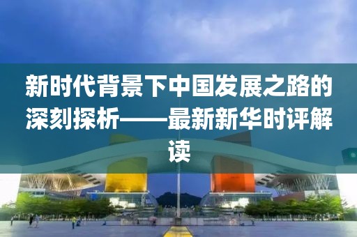 新時代背景下中國發(fā)展之路的深刻探析——最新新華時評解讀