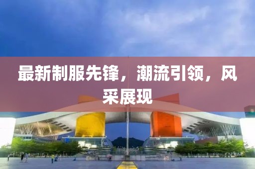 最新制服先鋒，潮流引領，風采展現(xiàn)