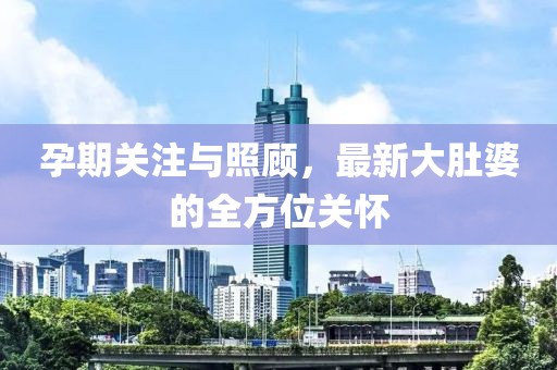 孕期關(guān)注與照顧，最新大肚婆的全方位關(guān)懷