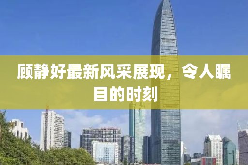 顧靜好最新風(fēng)采展現(xiàn)，令人矚目的時(shí)刻