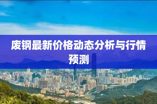 廢鋼最新價格動態(tài)分析與行情預(yù)測