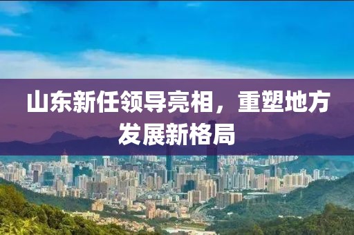 山東新任領(lǐng)導(dǎo)亮相，重塑地方發(fā)展新格局