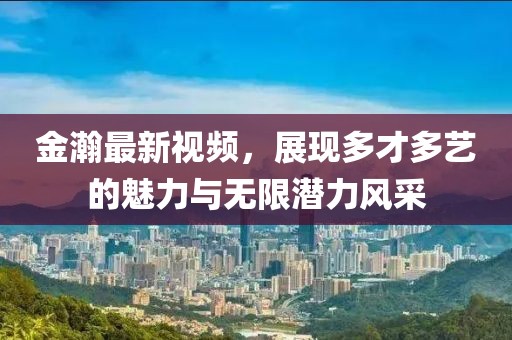 金瀚最新視頻，展現(xiàn)多才多藝的魅力與無限潛力風采