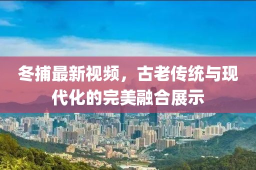冬捕最新視頻，古老傳統(tǒng)與現(xiàn)代化的完美融合展示