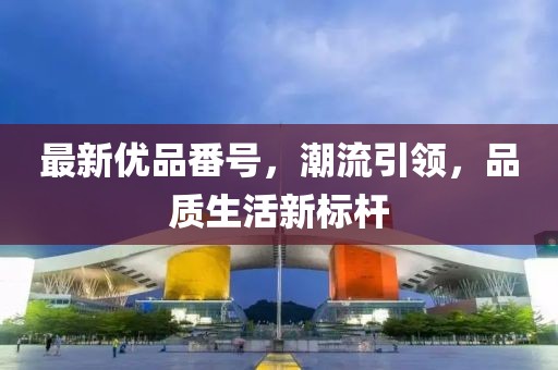 最新優(yōu)品番號，潮流引領，品質(zhì)生活新標桿
