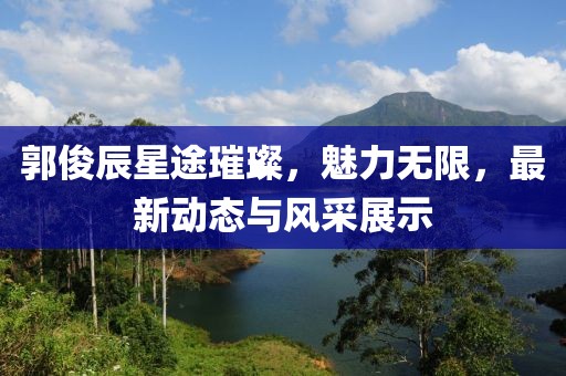 郭俊辰星途璀璨，魅力無(wú)限，最新動(dòng)態(tài)與風(fēng)采展示