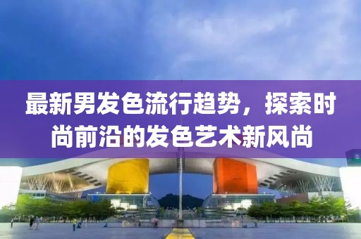 最新男發(fā)色流行趨勢，探索時尚前沿的發(fā)色藝術(shù)新風(fēng)尚