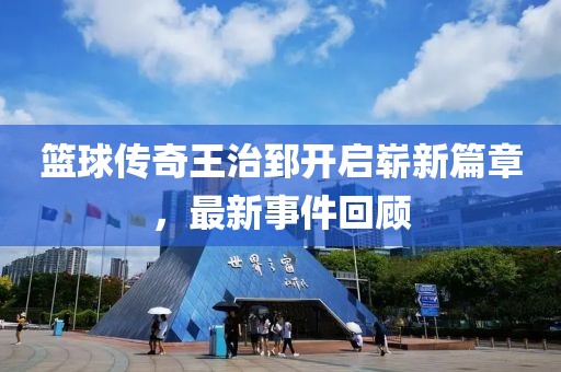 籃球傳奇王治郅開啟嶄新篇章，最新事件回顧