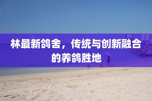 林最新鴿舍，傳統(tǒng)與創(chuàng)新融合的養(yǎng)鴿勝地