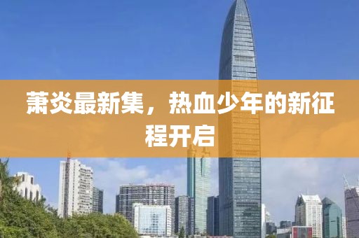 蕭炎最新集，熱血少年的新征程開啟