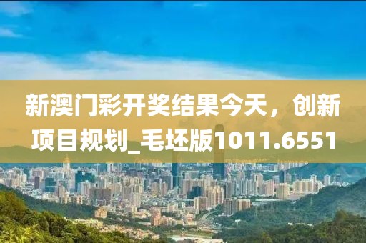 新澳門彩開獎(jiǎng)結(jié)果今天，創(chuàng)新項(xiàng)目規(guī)劃_毛坯版1011.6551