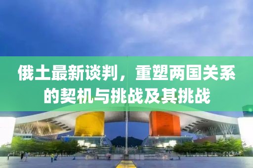俄土最新談判，重塑兩國關(guān)系的契機與挑戰(zhàn)及其挑戰(zhàn)