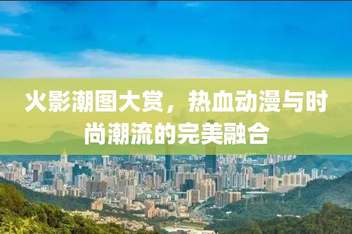火影潮圖大賞，熱血?jiǎng)勇c時(shí)尚潮流的完美融合