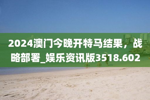 2024澳門今晚開(kāi)特馬結(jié)果，戰(zhàn)略部署_娛樂(lè)資訊版3518.602