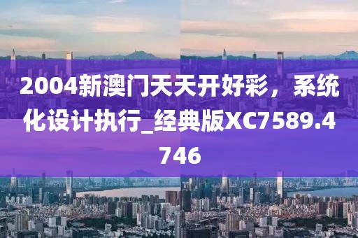 2004新澳門天天開好彩，系統(tǒng)化設計執(zhí)行_經(jīng)典版XC7589.4746