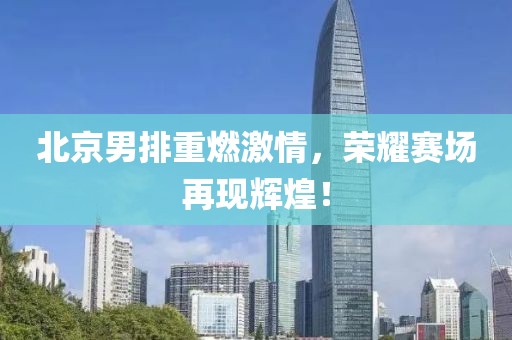 北京男排重燃激情，榮耀賽場(chǎng)再現(xiàn)輝煌！