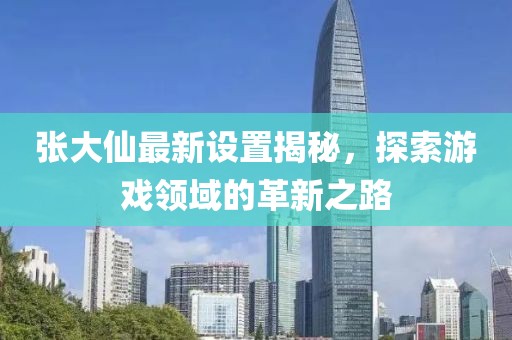 張大仙最新設(shè)置揭秘，探索游戲領(lǐng)域的革新之路