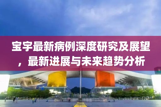 寶宇最新病例深度研究及展望，最新進(jìn)展與未來趨勢(shì)分析