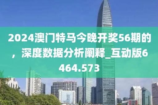 2024澳門(mén)特馬今晚開(kāi)獎(jiǎng)56期的，深度數(shù)據(jù)分析闡釋_互動(dòng)版6464.573
