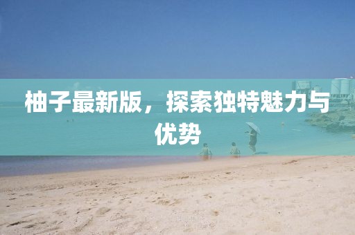 柚子最新版，探索獨(dú)特魅力與優(yōu)勢(shì)