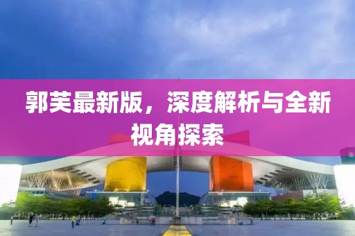 郭芙最新版，深度解析與全新視角探索