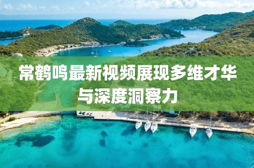 常鶴鳴最新視頻展現(xiàn)多維才華與深度洞察力