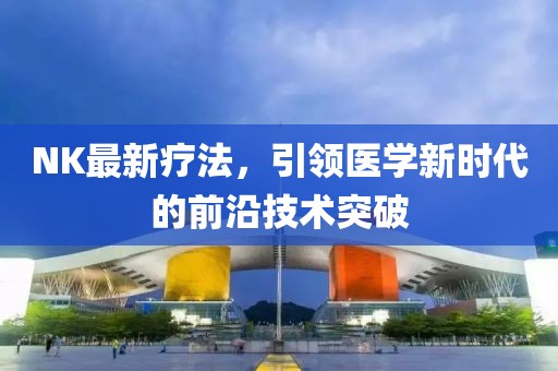 NK最新療法，引領(lǐng)醫(yī)學新時代的前沿技術(shù)突破