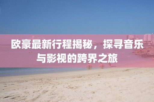 歐豪最新行程揭秘，探尋音樂(lè)與影視的跨界之旅